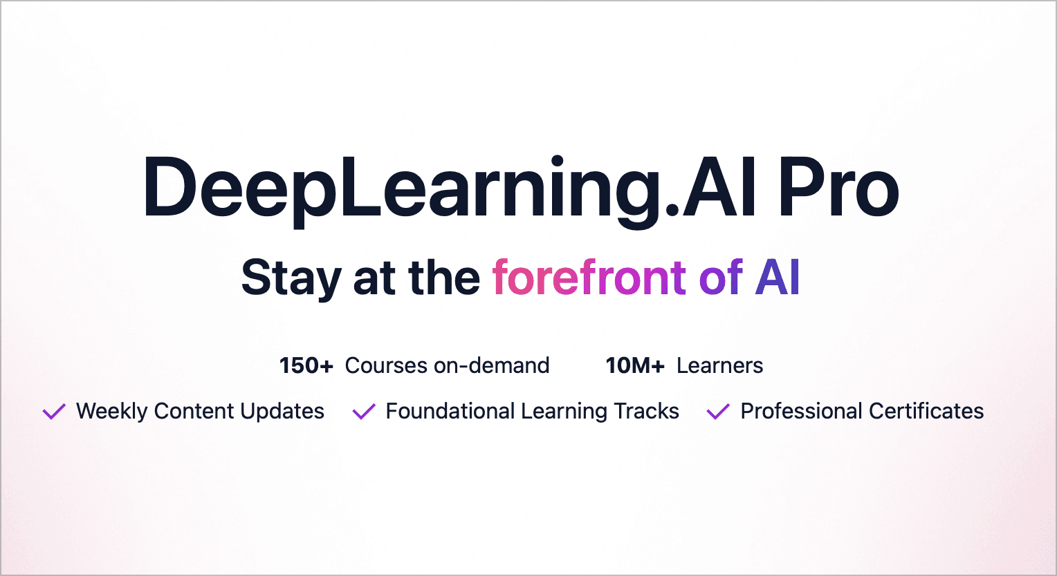 DeepLearning.AI Pro. Stay at the forefront of AI. 150+ Courses on-demand, 10M+ Learners, Weekly Content Updates, Foundational Learning Tracks, Professional Certificates